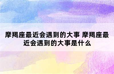 摩羯座最近会遇到的大事 摩羯座最近会遇到的大事是什么